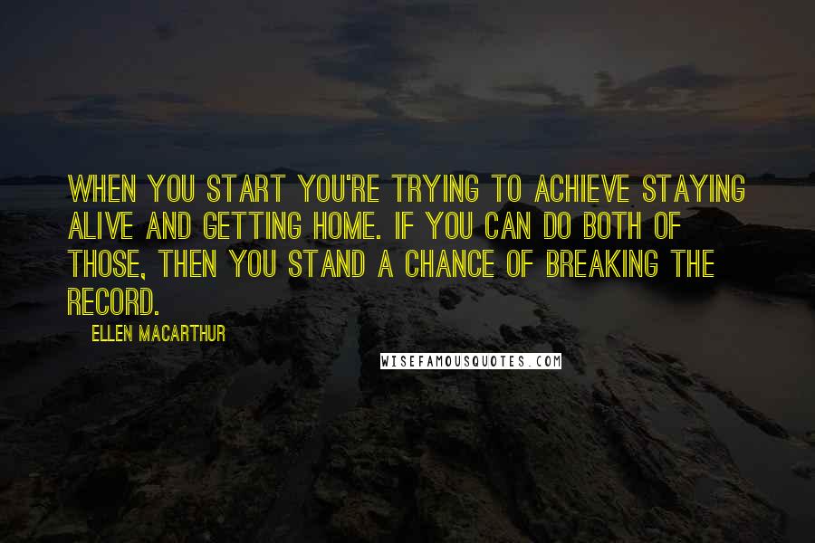 Ellen MacArthur Quotes: When you start you're trying to achieve staying alive and getting home. If you can do both of those, then you stand a chance of breaking the record.