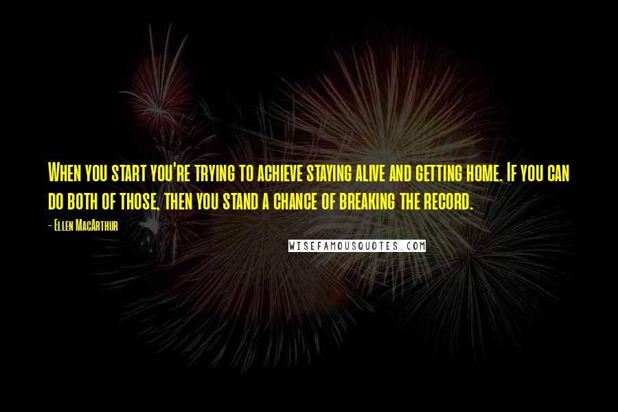 Ellen MacArthur Quotes: When you start you're trying to achieve staying alive and getting home. If you can do both of those, then you stand a chance of breaking the record.