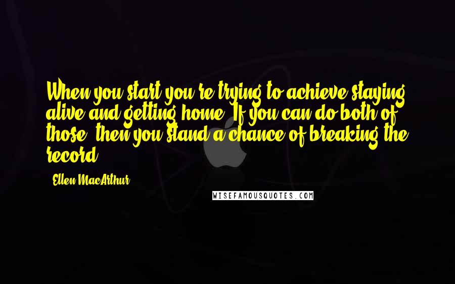 Ellen MacArthur Quotes: When you start you're trying to achieve staying alive and getting home. If you can do both of those, then you stand a chance of breaking the record.