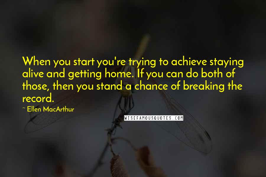 Ellen MacArthur Quotes: When you start you're trying to achieve staying alive and getting home. If you can do both of those, then you stand a chance of breaking the record.
