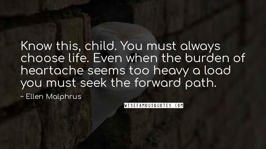 Ellen Malphrus Quotes: Know this, child. You must always choose life. Even when the burden of heartache seems too heavy a load you must seek the forward path.