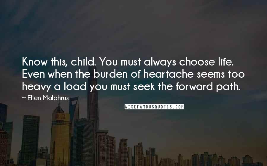 Ellen Malphrus Quotes: Know this, child. You must always choose life. Even when the burden of heartache seems too heavy a load you must seek the forward path.