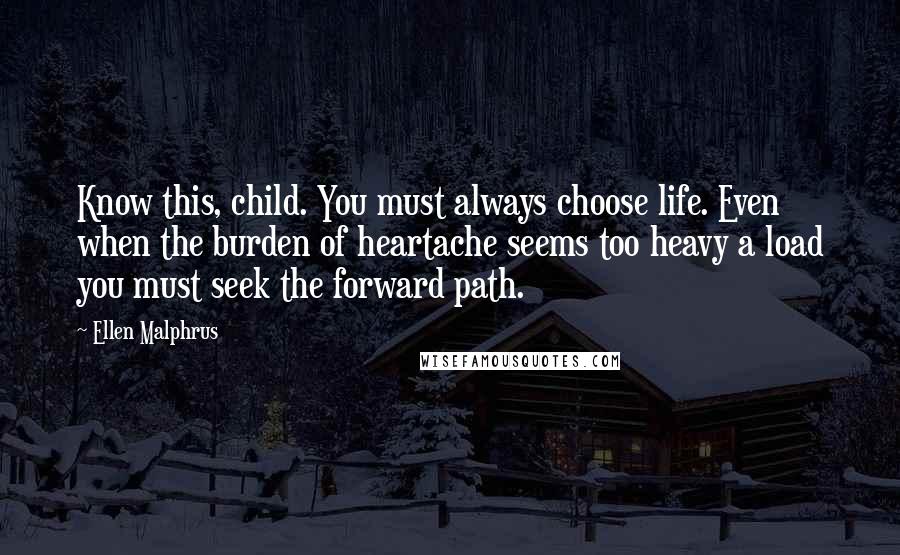 Ellen Malphrus Quotes: Know this, child. You must always choose life. Even when the burden of heartache seems too heavy a load you must seek the forward path.