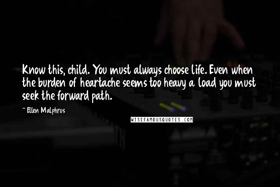 Ellen Malphrus Quotes: Know this, child. You must always choose life. Even when the burden of heartache seems too heavy a load you must seek the forward path.