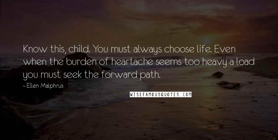 Ellen Malphrus Quotes: Know this, child. You must always choose life. Even when the burden of heartache seems too heavy a load you must seek the forward path.