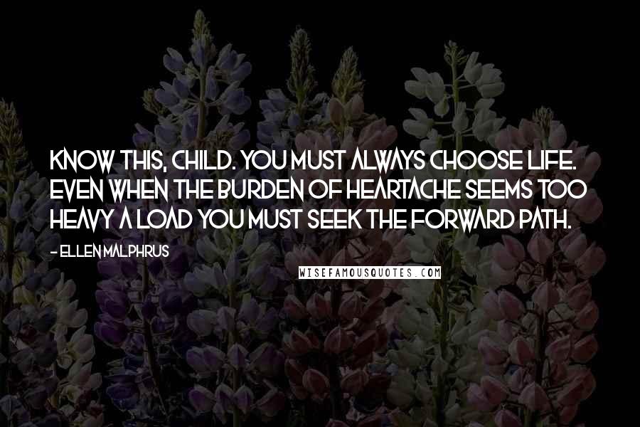 Ellen Malphrus Quotes: Know this, child. You must always choose life. Even when the burden of heartache seems too heavy a load you must seek the forward path.