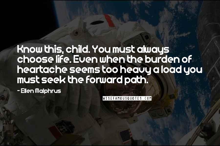 Ellen Malphrus Quotes: Know this, child. You must always choose life. Even when the burden of heartache seems too heavy a load you must seek the forward path.