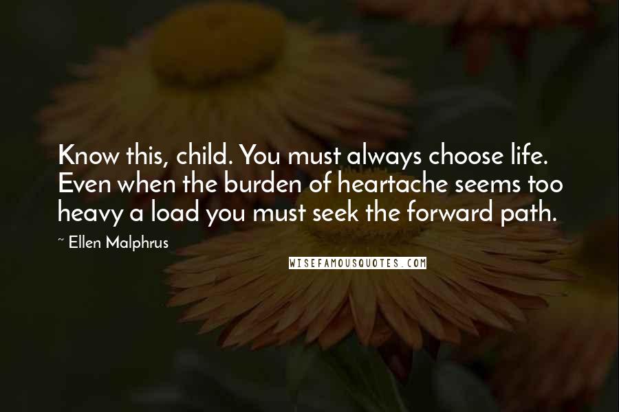 Ellen Malphrus Quotes: Know this, child. You must always choose life. Even when the burden of heartache seems too heavy a load you must seek the forward path.