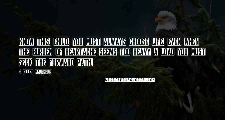 Ellen Malphrus Quotes: Know this, child. You must always choose life. Even when the burden of heartache seems too heavy a load you must seek the forward path.