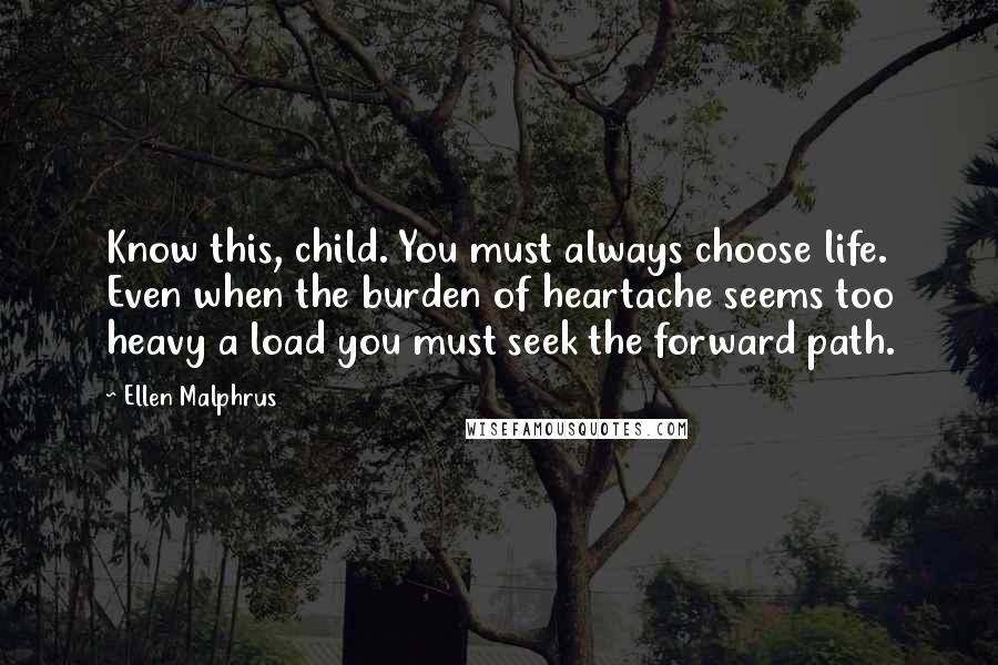 Ellen Malphrus Quotes: Know this, child. You must always choose life. Even when the burden of heartache seems too heavy a load you must seek the forward path.