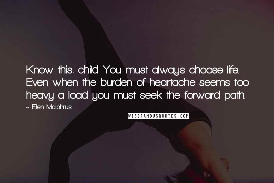 Ellen Malphrus Quotes: Know this, child. You must always choose life. Even when the burden of heartache seems too heavy a load you must seek the forward path.