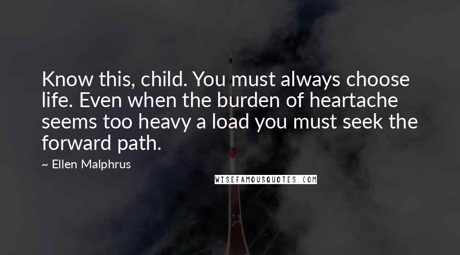 Ellen Malphrus Quotes: Know this, child. You must always choose life. Even when the burden of heartache seems too heavy a load you must seek the forward path.