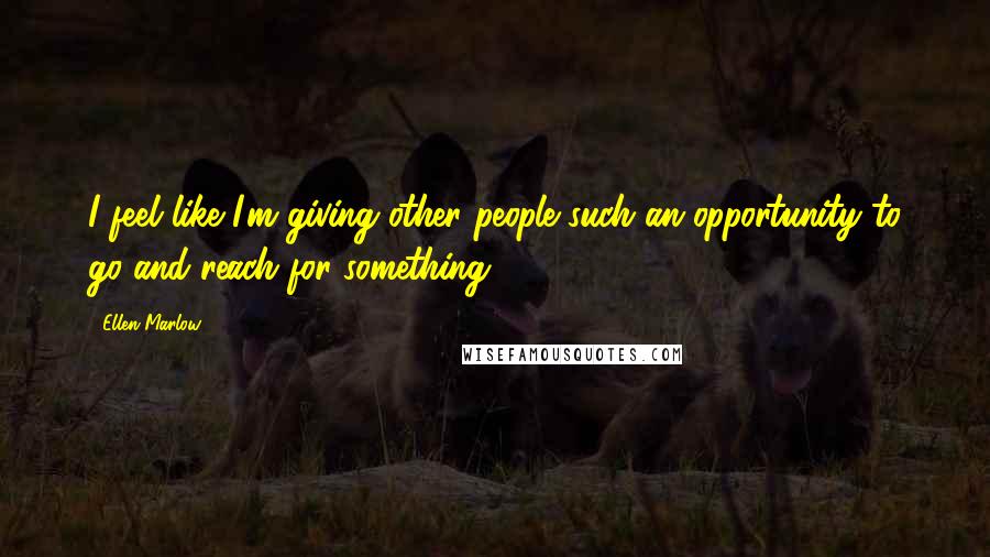 Ellen Marlow Quotes: I feel like I'm giving other people such an opportunity to go and reach for something.