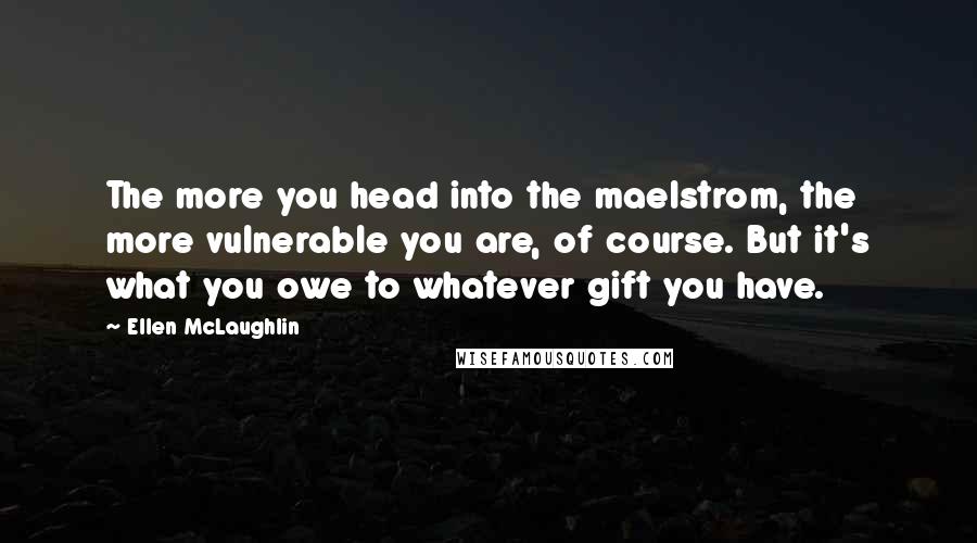 Ellen McLaughlin Quotes: The more you head into the maelstrom, the more vulnerable you are, of course. But it's what you owe to whatever gift you have.