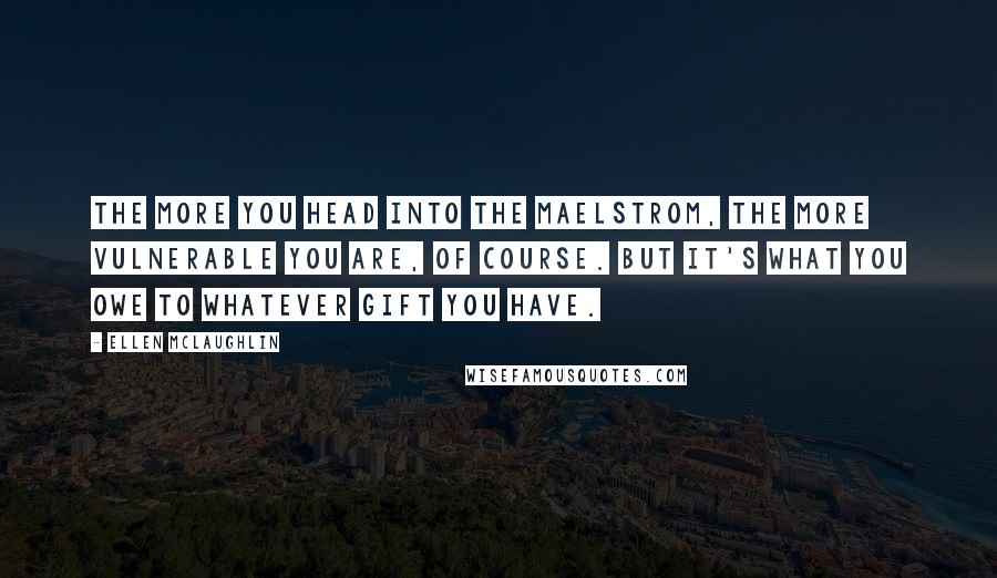 Ellen McLaughlin Quotes: The more you head into the maelstrom, the more vulnerable you are, of course. But it's what you owe to whatever gift you have.