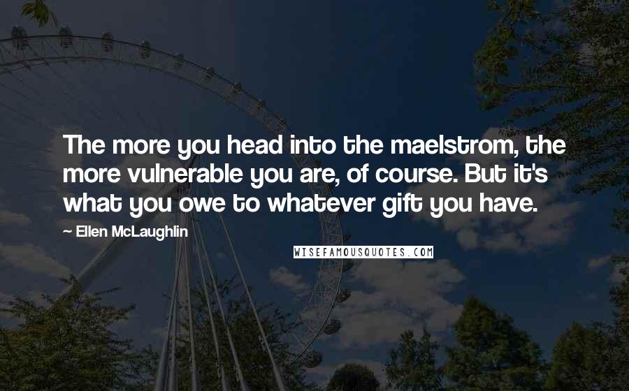 Ellen McLaughlin Quotes: The more you head into the maelstrom, the more vulnerable you are, of course. But it's what you owe to whatever gift you have.