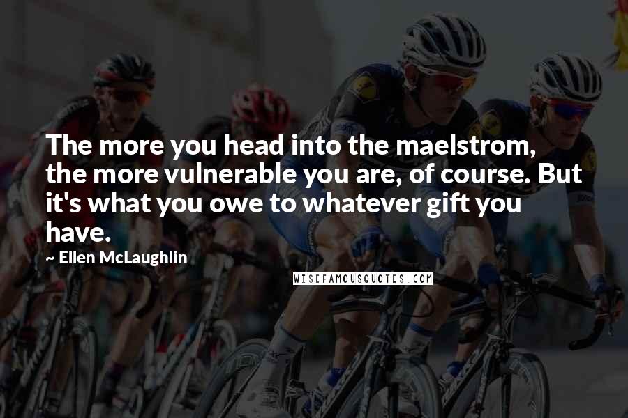 Ellen McLaughlin Quotes: The more you head into the maelstrom, the more vulnerable you are, of course. But it's what you owe to whatever gift you have.