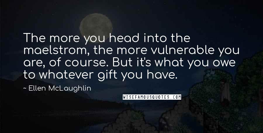 Ellen McLaughlin Quotes: The more you head into the maelstrom, the more vulnerable you are, of course. But it's what you owe to whatever gift you have.