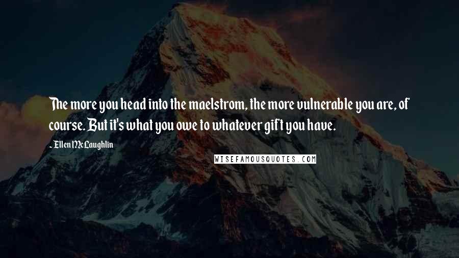 Ellen McLaughlin Quotes: The more you head into the maelstrom, the more vulnerable you are, of course. But it's what you owe to whatever gift you have.