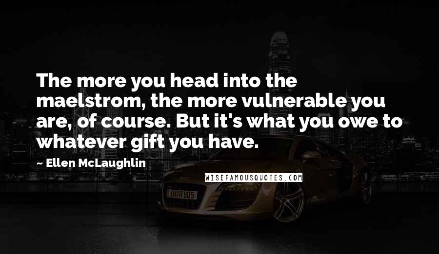 Ellen McLaughlin Quotes: The more you head into the maelstrom, the more vulnerable you are, of course. But it's what you owe to whatever gift you have.