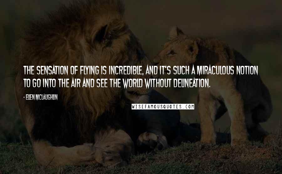 Ellen McLaughlin Quotes: The sensation of flying is incredible, and it's such a miraculous notion to go into the air and see the world without delineation.
