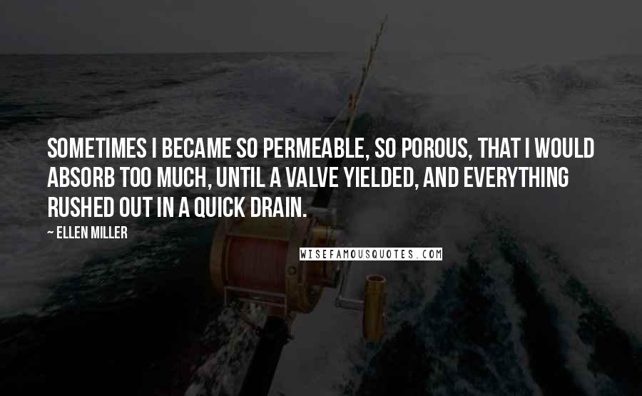 Ellen Miller Quotes: Sometimes I became so permeable, so porous, that I would absorb too much, until a valve yielded, and everything rushed out in a quick drain.