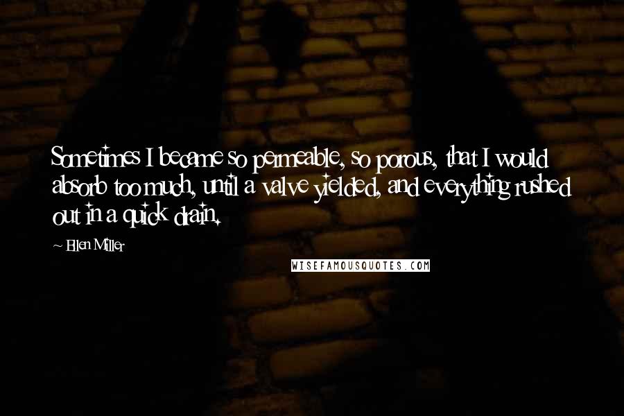 Ellen Miller Quotes: Sometimes I became so permeable, so porous, that I would absorb too much, until a valve yielded, and everything rushed out in a quick drain.