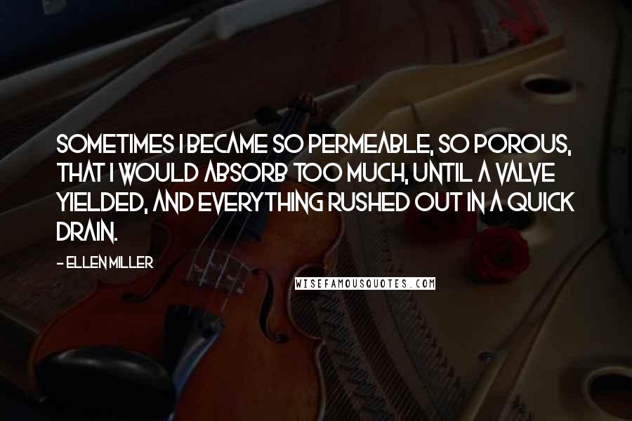 Ellen Miller Quotes: Sometimes I became so permeable, so porous, that I would absorb too much, until a valve yielded, and everything rushed out in a quick drain.