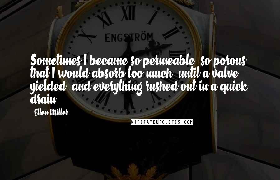 Ellen Miller Quotes: Sometimes I became so permeable, so porous, that I would absorb too much, until a valve yielded, and everything rushed out in a quick drain.