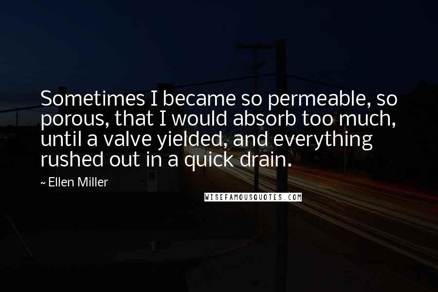 Ellen Miller Quotes: Sometimes I became so permeable, so porous, that I would absorb too much, until a valve yielded, and everything rushed out in a quick drain.
