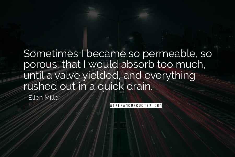 Ellen Miller Quotes: Sometimes I became so permeable, so porous, that I would absorb too much, until a valve yielded, and everything rushed out in a quick drain.
