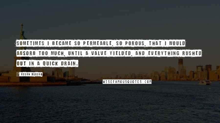 Ellen Miller Quotes: Sometimes I became so permeable, so porous, that I would absorb too much, until a valve yielded, and everything rushed out in a quick drain.