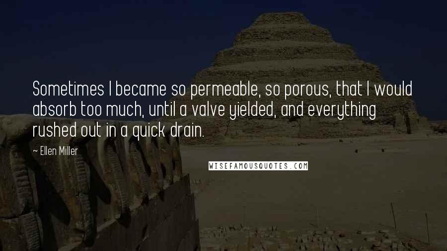 Ellen Miller Quotes: Sometimes I became so permeable, so porous, that I would absorb too much, until a valve yielded, and everything rushed out in a quick drain.