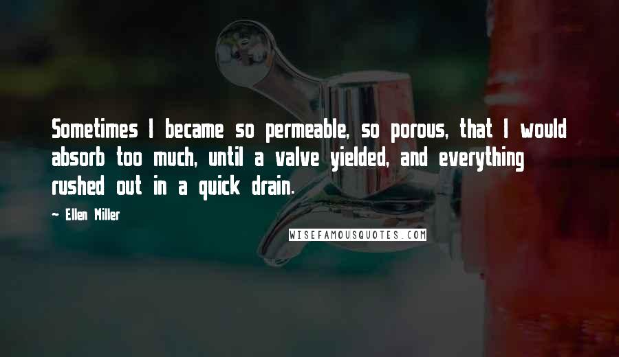 Ellen Miller Quotes: Sometimes I became so permeable, so porous, that I would absorb too much, until a valve yielded, and everything rushed out in a quick drain.