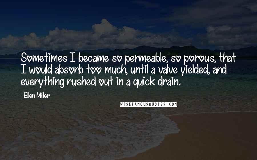 Ellen Miller Quotes: Sometimes I became so permeable, so porous, that I would absorb too much, until a valve yielded, and everything rushed out in a quick drain.