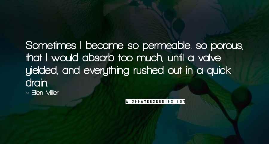 Ellen Miller Quotes: Sometimes I became so permeable, so porous, that I would absorb too much, until a valve yielded, and everything rushed out in a quick drain.