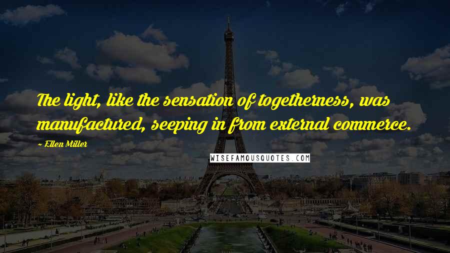 Ellen Miller Quotes: The light, like the sensation of togetherness, was manufactured, seeping in from external commerce.