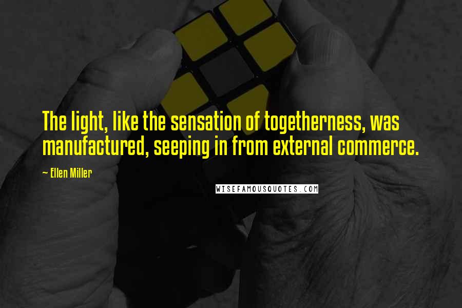 Ellen Miller Quotes: The light, like the sensation of togetherness, was manufactured, seeping in from external commerce.