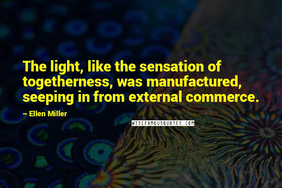 Ellen Miller Quotes: The light, like the sensation of togetherness, was manufactured, seeping in from external commerce.