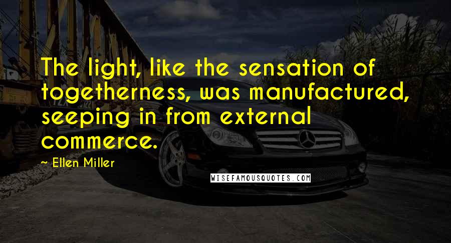 Ellen Miller Quotes: The light, like the sensation of togetherness, was manufactured, seeping in from external commerce.