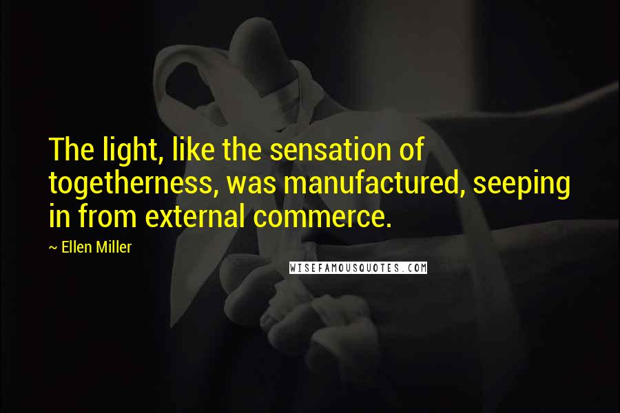 Ellen Miller Quotes: The light, like the sensation of togetherness, was manufactured, seeping in from external commerce.
