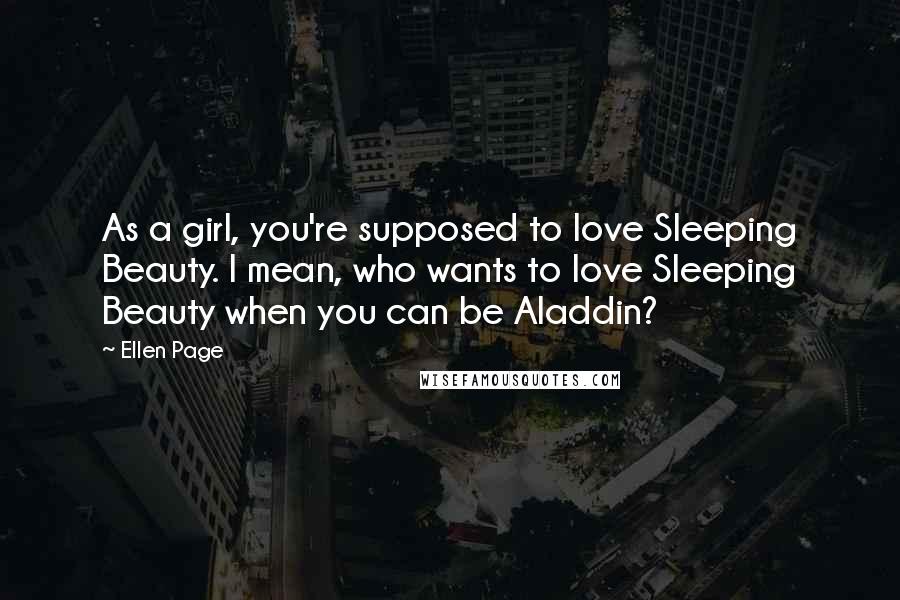 Ellen Page Quotes: As a girl, you're supposed to love Sleeping Beauty. I mean, who wants to love Sleeping Beauty when you can be Aladdin?