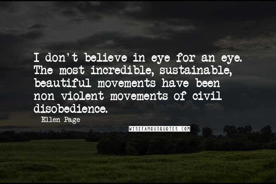 Ellen Page Quotes: I don't believe in eye-for-an-eye. The most incredible, sustainable, beautiful movements have been non-violent movements of civil disobedience.