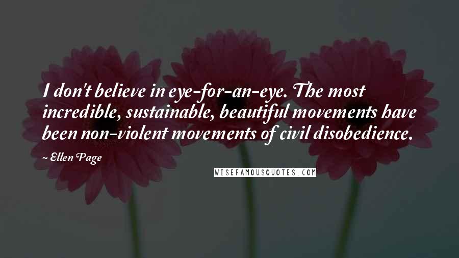 Ellen Page Quotes: I don't believe in eye-for-an-eye. The most incredible, sustainable, beautiful movements have been non-violent movements of civil disobedience.
