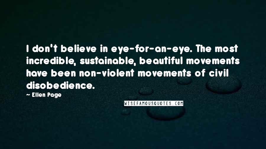 Ellen Page Quotes: I don't believe in eye-for-an-eye. The most incredible, sustainable, beautiful movements have been non-violent movements of civil disobedience.