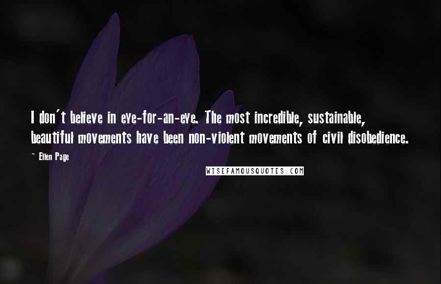 Ellen Page Quotes: I don't believe in eye-for-an-eye. The most incredible, sustainable, beautiful movements have been non-violent movements of civil disobedience.