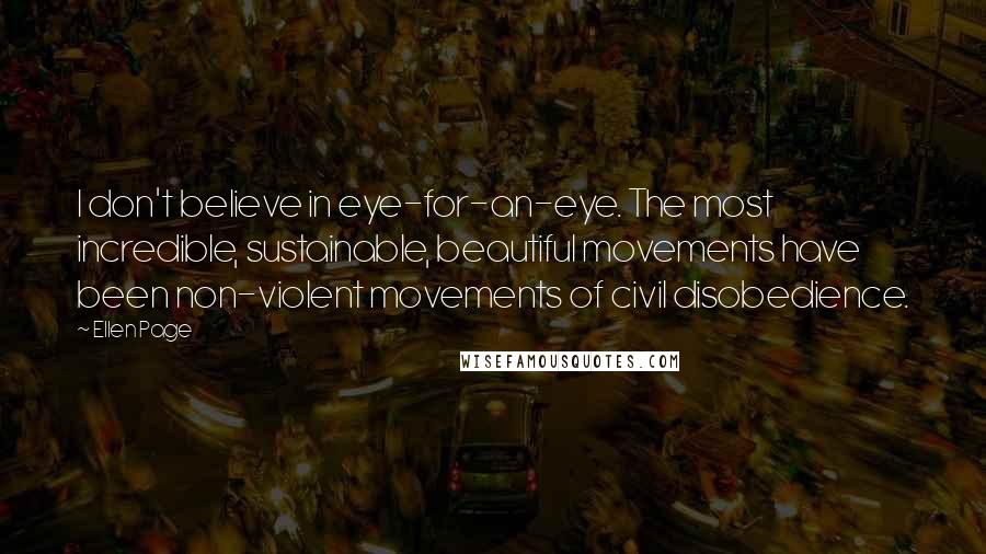 Ellen Page Quotes: I don't believe in eye-for-an-eye. The most incredible, sustainable, beautiful movements have been non-violent movements of civil disobedience.