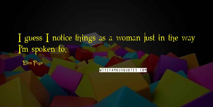 Ellen Page Quotes: I guess I notice things as a woman just in the way I'm spoken to.
