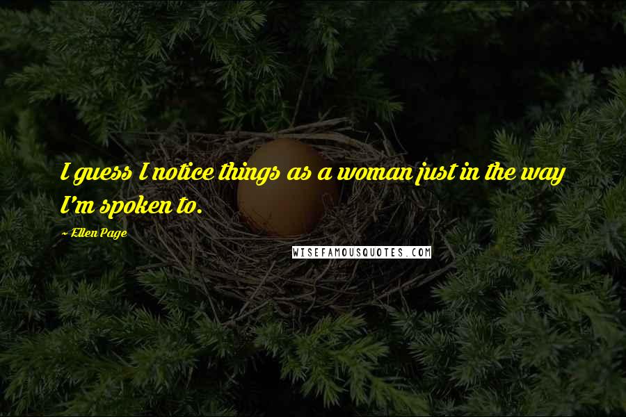 Ellen Page Quotes: I guess I notice things as a woman just in the way I'm spoken to.