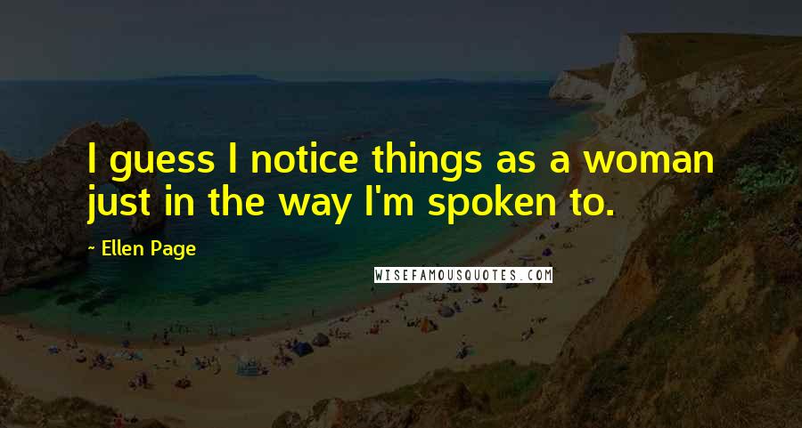 Ellen Page Quotes: I guess I notice things as a woman just in the way I'm spoken to.